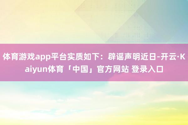体育游戏app平台实质如下：辟谣声明近日-开云·Kaiyun体育「中国」官方网站 登录入口