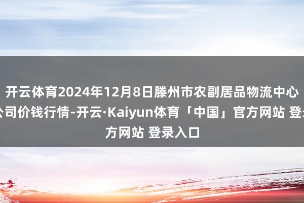 开云体育2024年12月8日滕州市农副居品物流中心有限公司价钱行情-开云·Kaiyun体育「中国」官方网站 登录入口