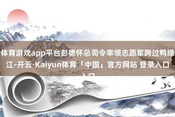 体育游戏app平台彭德怀总司令率领志愿军跨过鸭绿江-开云·Kaiyun体育「中国」官方网站 登录入口