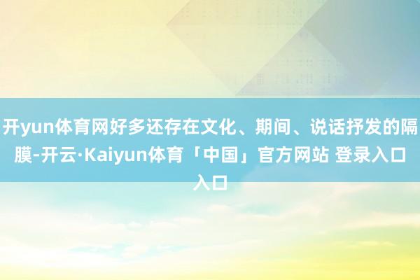 开yun体育网好多还存在文化、期间、说话抒发的隔膜-开云·Kaiyun体育「中国」官方网站 登录入口