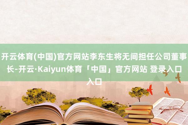 开云体育(中国)官方网站李东生将无间担任公司董事长-开云·Kaiyun体育「中国」官方网站 登录入口