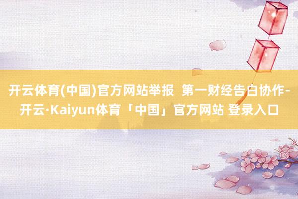 开云体育(中国)官方网站举报  第一财经告白协作-开云·Kaiyun体育「中国」官方网站 登录入口