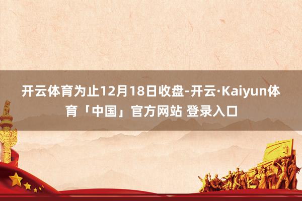 开云体育为止12月18日收盘-开云·Kaiyun体育「中国」官方网站 登录入口